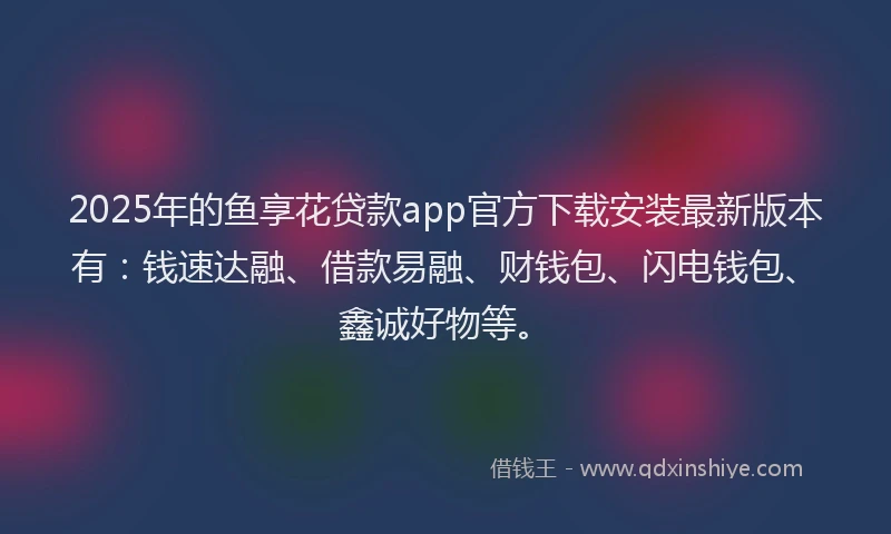 2025年的鱼享花贷款app官方下载安装最新版本有：钱速达融、借款易融、财钱包、闪电钱包、鑫诚好物等。