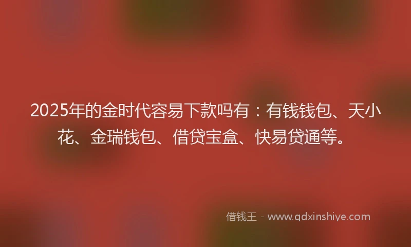 2025年的金时代容易下款吗有：有钱钱包、天小花、金瑞钱包、借贷宝盒、快易贷通等。