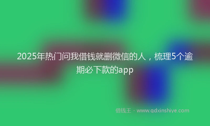 2025年热门问我借钱就删微信的人，梳理5个逾期必下款的app