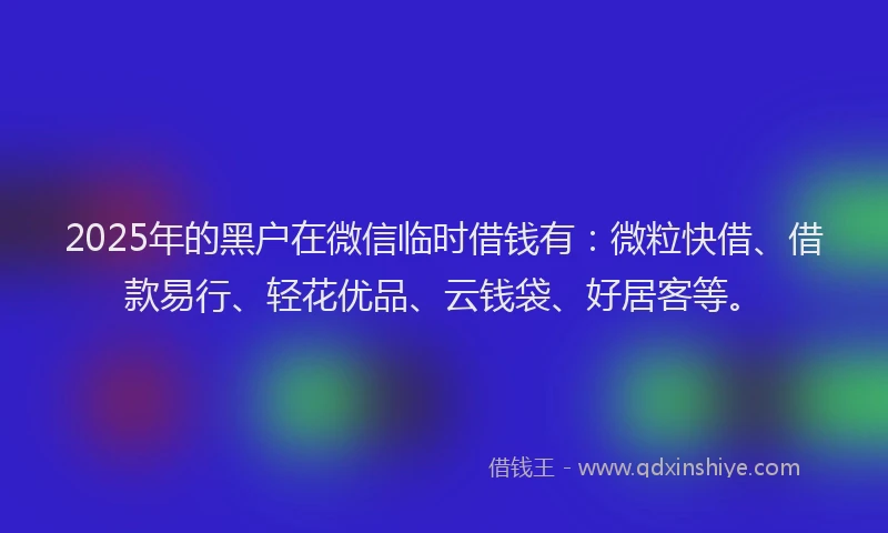 2025年的黑户在微信临时借钱有：微粒快借、借款易行、轻花优品、云钱袋、好居客等。