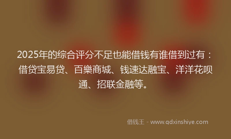 2025年的综合评分不足也能借钱有谁借到过有：借贷宝易贷、百樂商城、钱速达融宝、洋洋花呗通、招联金融等。