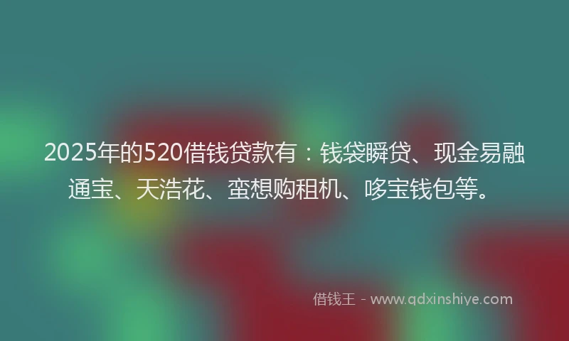2025年的520借钱贷款有：钱袋瞬贷、现金易融通宝、天浩花、蛮想购租机、哆宝钱包等。