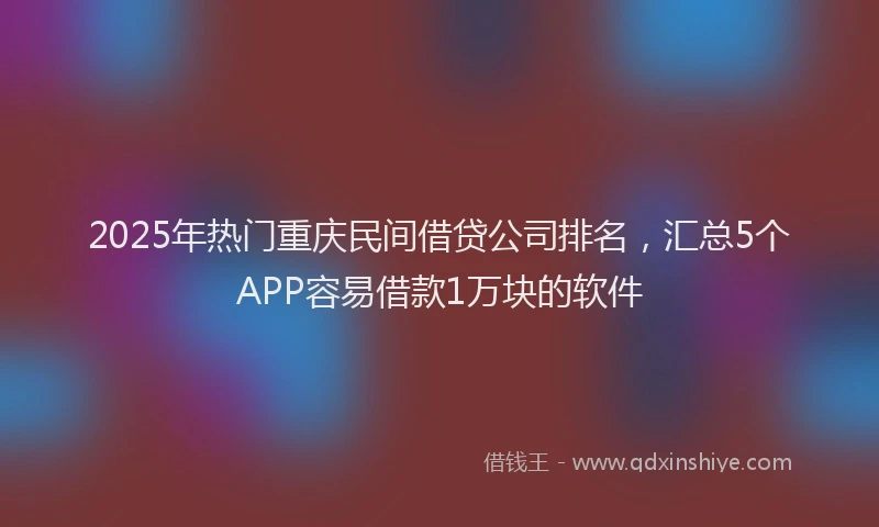 2025年热门重庆民间借贷公司排名，汇总5个APP容易借款1万块的软件