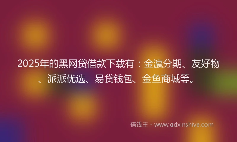 2025年的黑网贷借款下载有：金瀛分期、友好物、派派优选、易贷钱包、金鱼商城等。