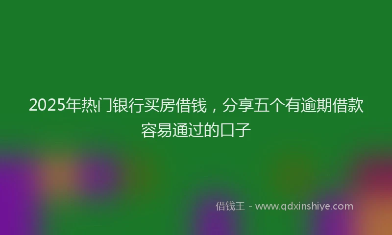 2025年热门银行买房借钱，分享五个有逾期借款容易通过的口子