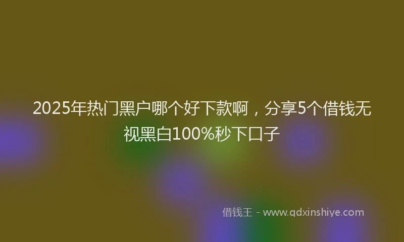 2025年热门黑户哪个好下款啊，分享5个借钱无视黑白100%秒下口子