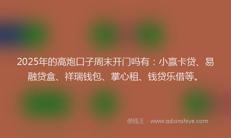 2025年的高炮口子周末开门吗有：小赢卡贷、易融贷盒、祥瑞钱包、掌心租、钱贷乐借等。