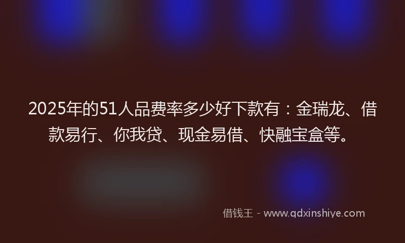 2025年的51人品费率多少好下款有：金瑞龙、借款易行、你我贷、现金易借、快融宝盒等。