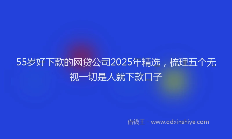 55岁好下款的网贷公司2025年精选，梳理五个无视一切是人就下款口子