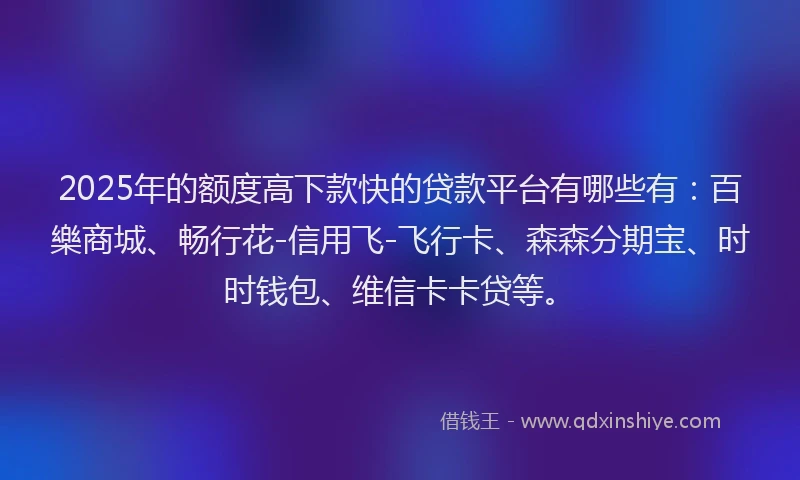 2025年的额度高下款快的贷款平台有哪些有：百樂商城、畅行花-信用飞-飞行卡、森森分期宝、时时钱包、维信卡卡贷等。