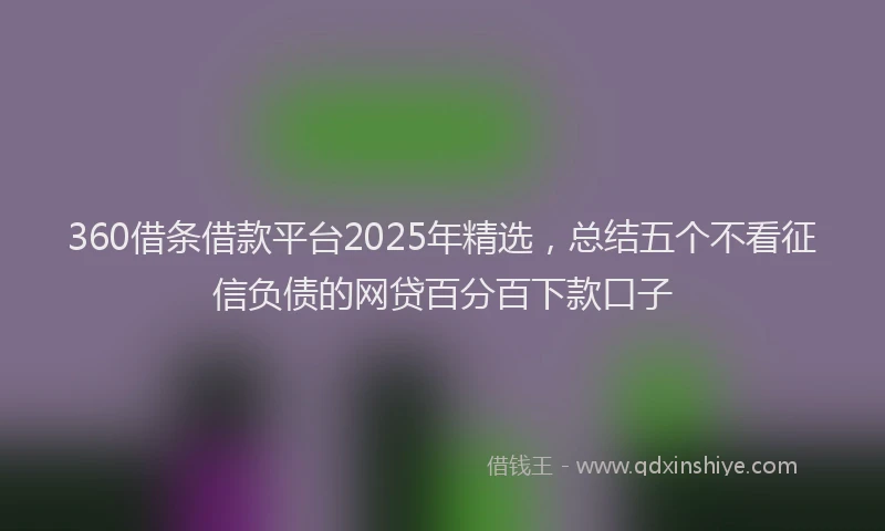 360借条借款平台2025年精选，总结五个不看征信负债的网贷百分百下款口子