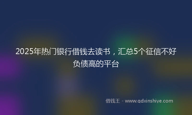 2025年热门银行借钱去读书,汇总5个征信不好负债高的平台