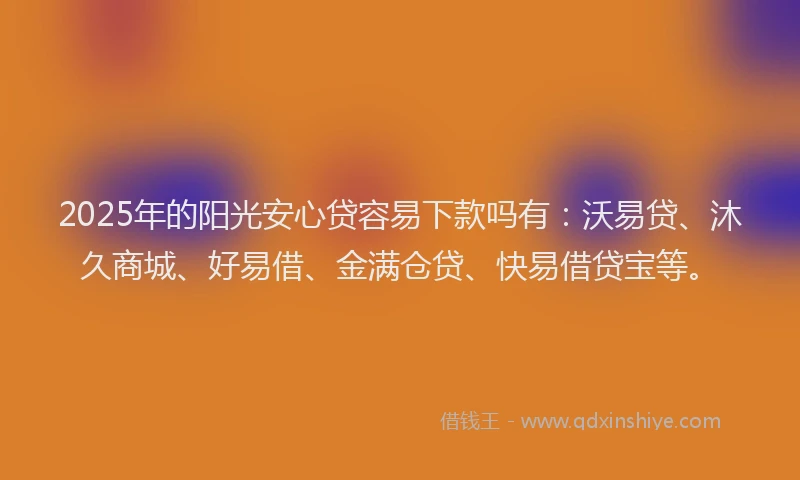 2025年的阳光安心贷容易下款吗有：沃易贷、沐久商城、好易借、金满仓贷、快易借贷宝等。
