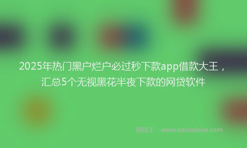 2025年热门黑户烂户必过秒下款app借款大王，汇总5个无视黑花半夜下款的网贷软件