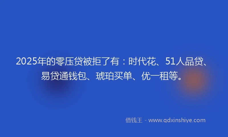 2025年的零压贷被拒了有：时代花、51人品贷、易贷通钱包、琥珀买单、优一租等。