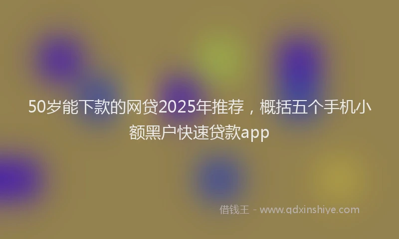 50岁能下款的网贷2025年推荐，概括五个手机小额黑户快速贷款app
