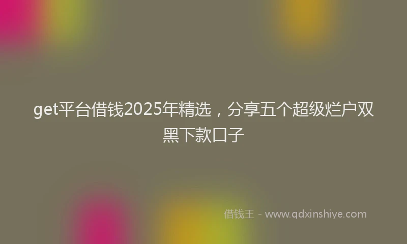 get平台借钱2025年精选，分享五个超级烂户双黑下款口子
