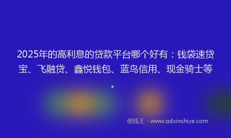 2025年的高利息的贷款平台哪个好有：钱袋速贷宝、飞融贷、鑫悦钱包、蓝鸟信用、现金骑士等。