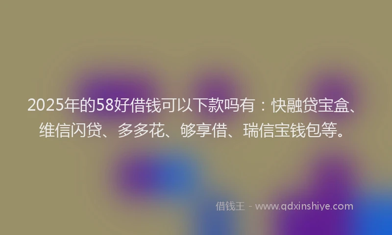 2025年的58好借钱可以下款吗有：快融贷宝盒、维信闪贷、多多花、够享借、瑞信宝钱包等。