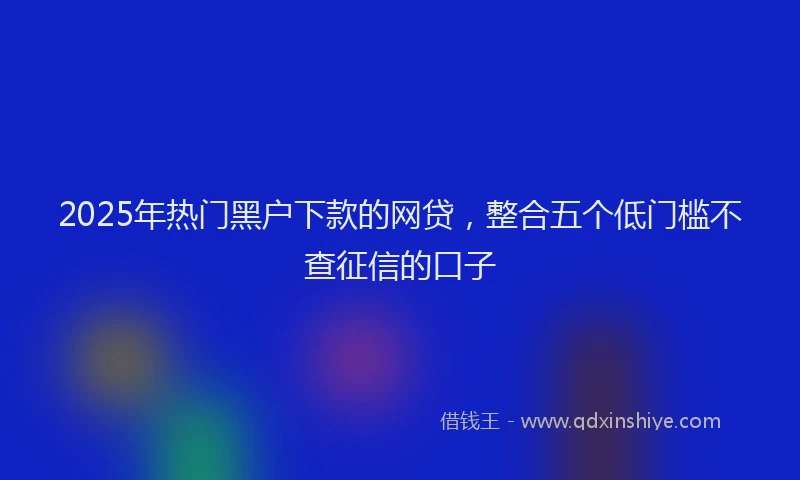 2025年热门黑户下款的网贷，整合五个低门槛不查征信的口子