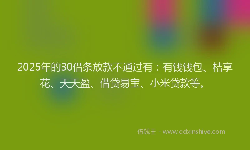 2025年的30借条放款不通过有：有钱钱包、桔享花、天天盈、借贷易宝、小米贷款等。