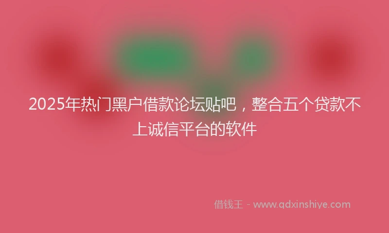 2025年热门黑户借款论坛贴吧，整合五个贷款不上诚信平台的软件