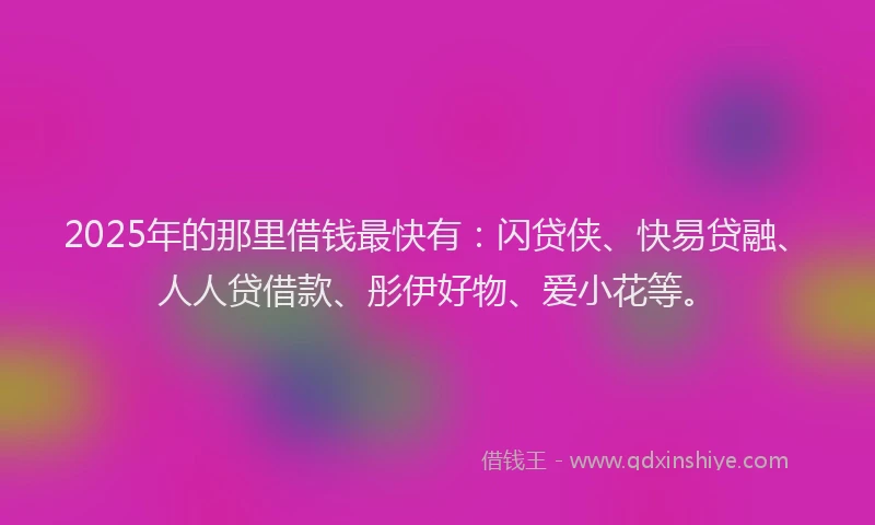 2025年的那里借钱最快有：闪贷侠、快易贷融、人人贷借款、彤伊好物、爱小花等。