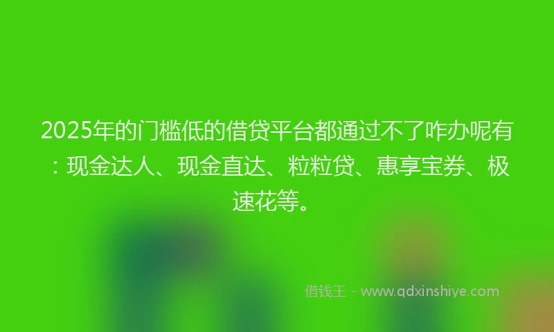 2025年的门槛低的借贷平台都通过不了咋办呢有：现金达人、现金直达、粒粒贷、惠享宝券、极速花等。