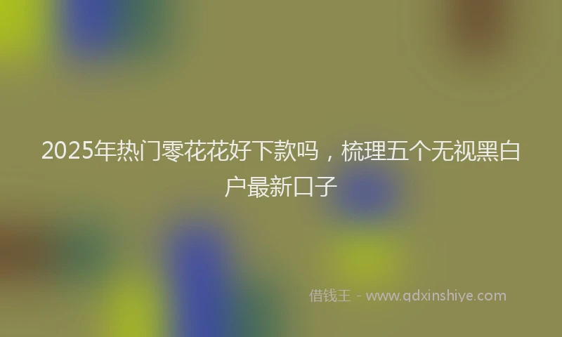 2025年热门零花花好下款吗，梳理五个无视黑白户最新口子