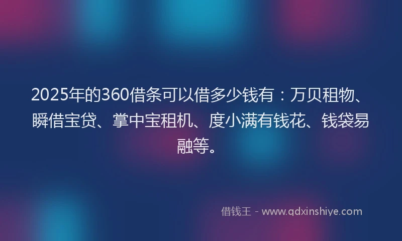 2025年的360借条可以借多少钱有：万贝租物、瞬借宝贷、掌中宝租机、度小满有钱花、钱袋易融等。