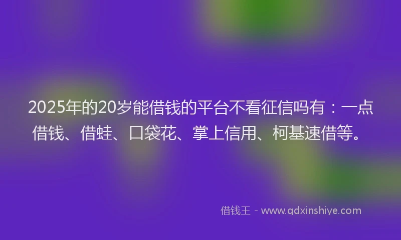 2025年的20岁能借钱的平台不看征信吗有：一点借钱、借蛙、口袋花、掌上信用、柯基速借等。