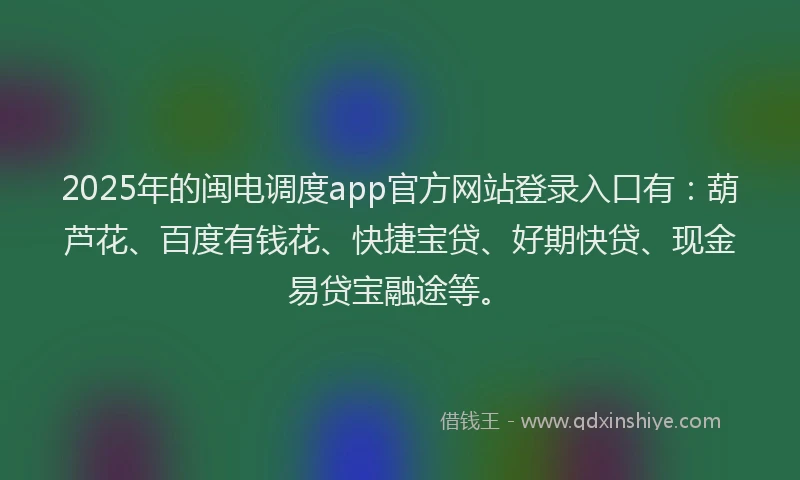 2025年的闽电调度app官方网站登录入口有：葫芦花、百度有钱花、快捷宝贷、好期快贷、现金易贷宝融途等。