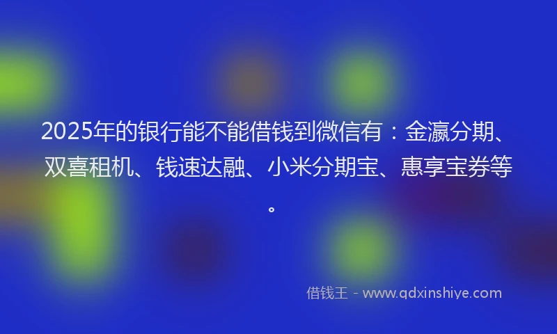 2025年的银行能不能借钱到微信有:金瀛分期、双喜租机、钱速达融、小米分期宝、惠享宝券等。