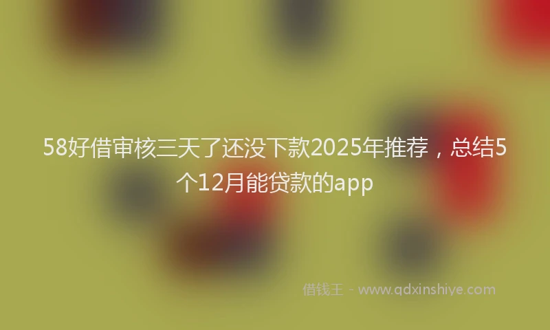 58好借审核三天了还没下款2025年推荐，总结5个12月能贷款的app