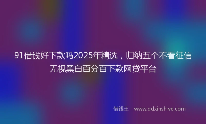 91借钱好下款吗2025年精选，归纳五个不看征信无视黑白百分百下款网贷平台