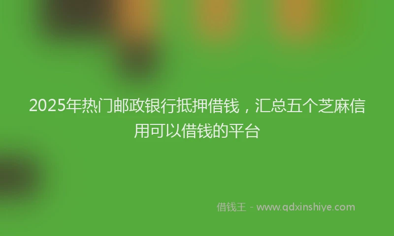 2025年热门邮政银行抵押借钱，汇总五个芝麻信用可以借钱的平台