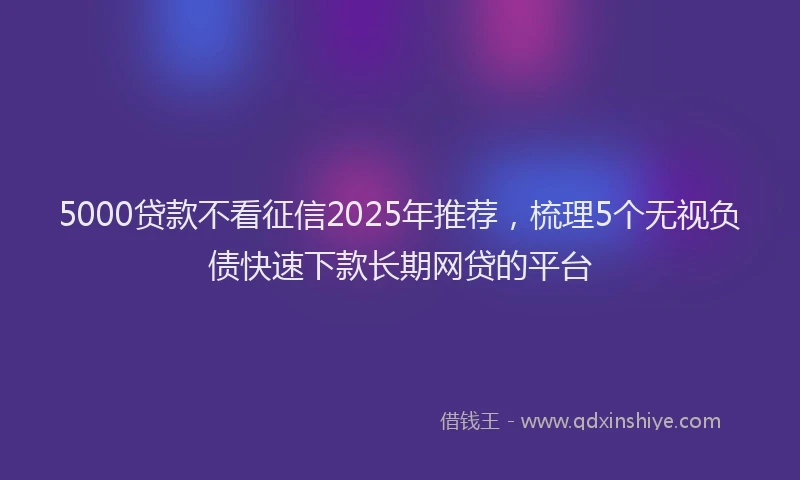 5000贷款不看征信2025年推荐，梳理5个无视负债快速下款长期网贷的平台