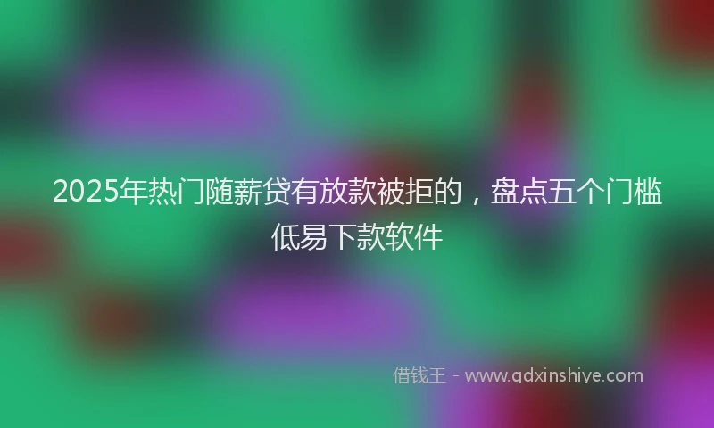 2025年热门随薪贷有放款被拒的，盘点五个门槛低易下款软件