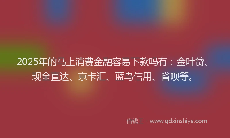 2025年的马上消费金融容易下款吗有:金叶贷、现金直达、京卡汇、蓝鸟信用、省呗等。