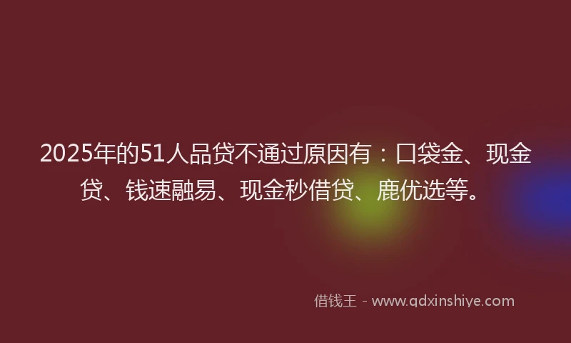 2025年的51人品贷不通过原因有：口袋金、现金贷、钱速融易、现金秒借贷、鹿优选等。