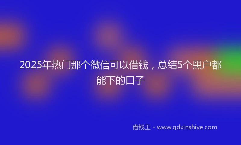 2025年热门那个微信可以借钱，总结5个黑户都能下的口子