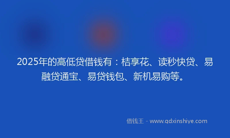 2025年的高低贷借钱有：桔享花、读秒快贷、易融贷通宝、易贷钱包、新机易购等。