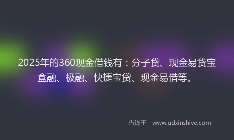 2025年的360现金借钱有：分子贷、现金易贷宝盒融、极融、快捷宝贷、现金易借等。