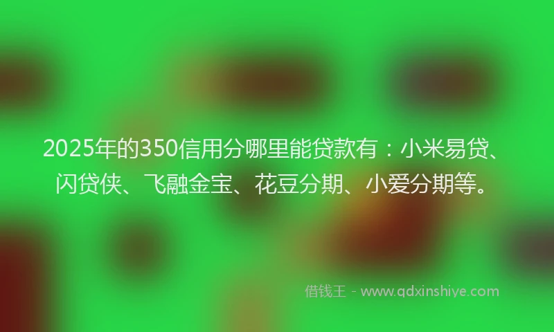 2025年的350信用分哪里能贷款有：小米易贷、闪贷侠、飞融金宝、花豆分期、小爱分期等。