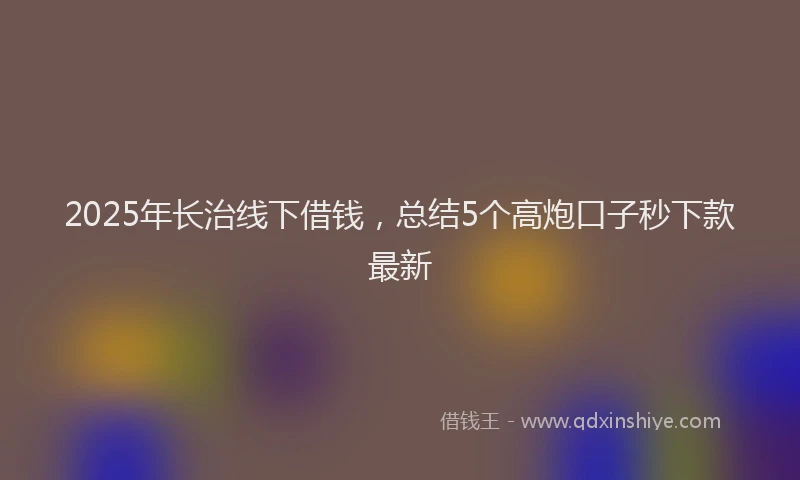 2025年长治线下借钱，总结5个高炮口子秒下款最新
