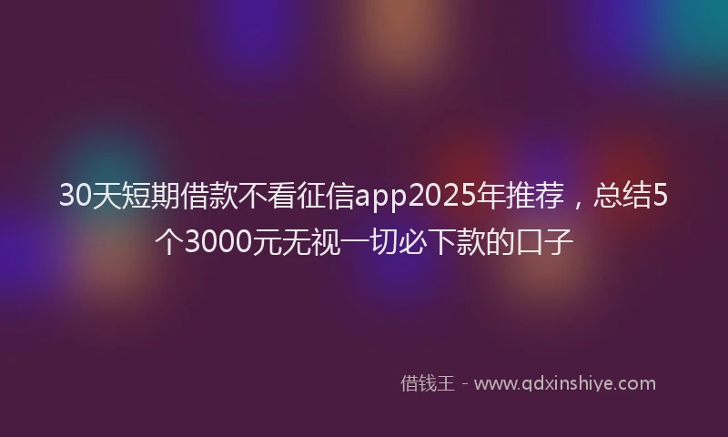 30天短期借款不看征信app2025年推荐，总结5个3000元无视一切必下款的口子