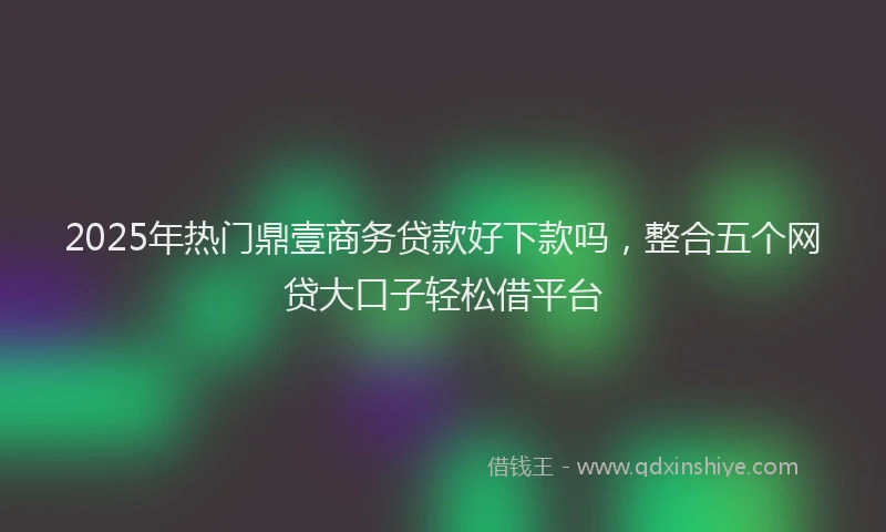 2025年热门鼎壹商务贷款好下款吗，整合五个网贷大口子轻松借平台