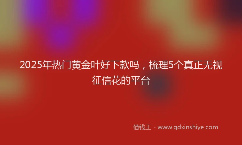 2025年热门黄金叶好下款吗，梳理5个真正无视征信花的平台