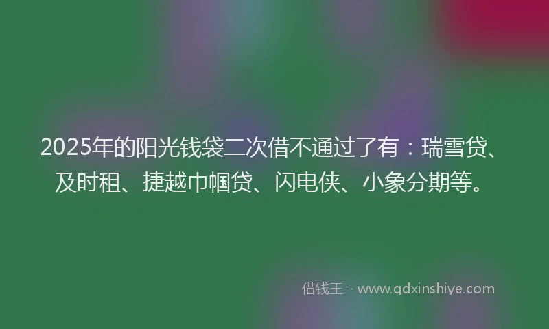 2025年的阳光钱袋二次借不通过了有：瑞雪贷、及时租、捷越巾帼贷、闪电侠、小象分期等。