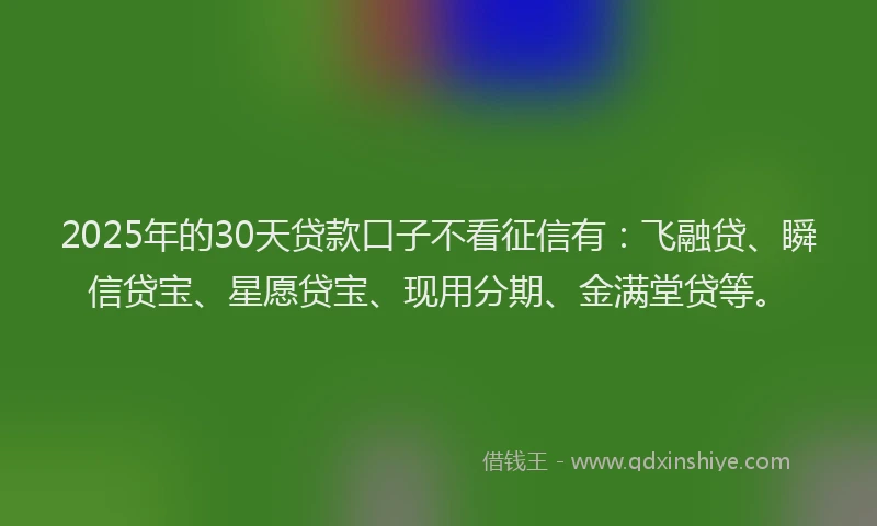2025年的30天贷款口子不看征信有：飞融贷、瞬信贷宝、星愿贷宝、现用分期、金满堂贷等。